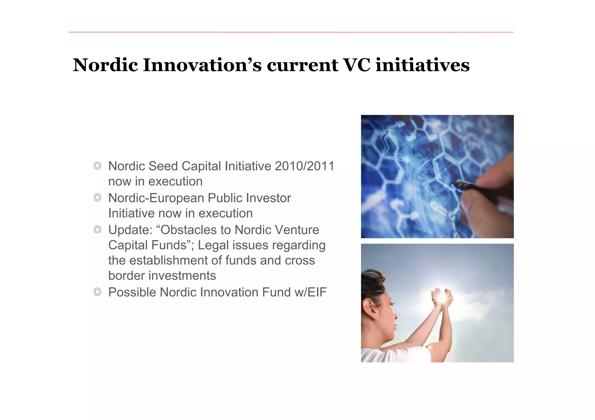 Nordic Innovation’s current VC initiatives
       Innovation s




   Nordic Seed Capital Initiative
   N di S d C it l I iti ti 2010/2011
   now in execution
   Nordic-European Public Investor
   Initiative
   I iti ti now i execution
                in        ti
   Update: “Obstacles to Nordic Venture
   Capital Funds”; Legal issues regarding
   the t bli h
   th establishment of f d and cross
                    t f funds d
   border investments
   Possible Nordic Innovation Fund w/EIF
 