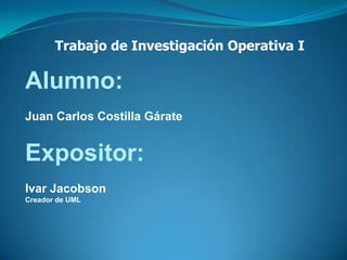 Trabajo de Investigación Operativa I Alumno: Juan Carlos Costilla Gárate Expositor: Ivar Jacobson  Creador de UML 