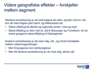 Videre geografiske effekter – forskjeller
mellom segment
Sterkest sentralisering av de med høgere øk./adm. og tekn./nat.vit. utd.
enn de med høgere ped./samf. og helse/sosial utd.
• Størst utflytting fra distrikt og regionale senter i vest og nord
• Størst tilflytting av tekn./nat.vit. utd til Stavanger og Trondheim, for de
andre gruppene størst tilflytting til Osloregionen

Svakere sentralisering av de med vidg. utd., og mindre forskjeller
mellom utdanningsretninger.
• Mer til byregioner enn storbyregioner
• Men litt sterkere sentralisering av de med vidg. almen utd.

 