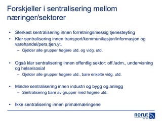 Forskjeller i sentralisering mellom
næringer/sektorer
• Sterkest sentralisering innen forretningsmessig tjenesteyting
• Klar sentralisering innen transport/kommunikasjon/informasjon og
varehandel/pers.tjen.yt.
– Gjelder alle grupper høgere utd. og vidg. utd.

• Også klar sentralisering innen offentlig sektor: off./adm., undervisning
og helse/sosial
– Gjelder alle grupper høgere utd., bare enkelte vidg. utd.

• Mindre sentralisering innen industri og bygg og anlegg
– Sentralisering bare av grupper med høgere utd.

• Ikke sentralisering innen primærnæringene

 