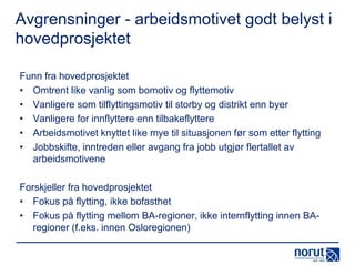 Avgrensninger - arbeidsmotivet godt belyst i
hovedprosjektet
Funn fra hovedprosjektet
• Omtrent like vanlig som bomotiv og flyttemotiv
• Vanligere som tilflyttingsmotiv til storby og distrikt enn byer
• Vanligere for innflyttere enn tilbakeflyttere
• Arbeidsmotivet knyttet like mye til situasjonen før som etter flytting
• Jobbskifte, inntreden eller avgang fra jobb utgjør flertallet av
arbeidsmotivene
Forskjeller fra hovedprosjektet
• Fokus på flytting, ikke bofasthet
• Fokus på flytting mellom BA-regioner, ikke internflytting innen BAregioner (f.eks. innen Osloregionen)

 