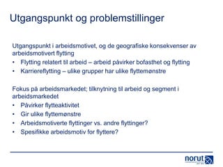 Utgangspunkt og problemstillinger
Utgangspunkt i arbeidsmotivet, og de geografiske konsekvenser av
arbeidsmotivert flytting
• Flytting relatert til arbeid – arbeid påvirker bofasthet og flytting
• Karriereflytting – ulike grupper har ulike flyttemønstre
Fokus på arbeidsmarkedet; tilknytning til arbeid og segment i
arbeidsmarkedet
• Påvirker flytteaktivitet
• Gir ulike flyttemønstre
• Arbeidsmotiverte flyttinger vs. andre flyttinger?
• Spesifikke arbeidsmotiv for flyttere?

 