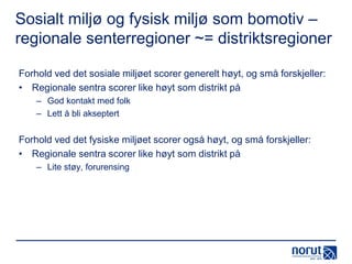 Sosialt miljø og fysisk miljø som bomotiv –
regionale senterregioner ~= distriktsregioner
Forhold ved det sosiale miljøet scorer generelt høyt, og små forskjeller:
• Regionale sentra scorer like høyt som distrikt på
– God kontakt med folk
– Lett å bli akseptert

Forhold ved det fysiske miljøet scorer også høyt, og små forskjeller:
• Regionale sentra scorer like høyt som distrikt på
– Lite støy, forurensing

 