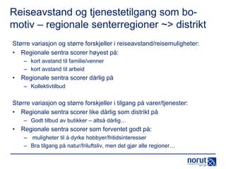 Reiseavstand og tjenestetilgang som bomotiv – regionale senterregioner ~> distrikt
Større variasjon og større forskjeller i reiseavstand/reisemuligheter:
• Regionale sentra scorer høyest på:
– kort avstand til familie/venner
– kort avstand til arbeid

• Regionale sentra scorer dårlig på
– Kollektivtilbud

Større variasjon og større forskjeller i tilgang på varer/tjenester:
• Regionale sentra scorer like dårlig som distrikt på
– Godt tilbud av butikker – altså dårlig…

• Regionale sentra scorer som forventet godt på:
– muligheter til å dyrke hobbyer/fritidsinteresser
– Bra tilgang på natur/friluftsliv, men det gjør alle regioner…

 