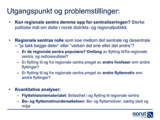 Utgangspunkt og problemstillinger:
• Kan regionale sentra demme opp for sentraliseringen? Sterke
politiske mål om dette i norsk distrikts- og regionalpolitikk
• Regionale sentras rolle som noe mellom det sentrale og desentrale
– ”ja takk begge deler” eller ”verken det ene eller det andre”?
– Er de regionale sentra populære? Omfang av flytting til/fra regionale
sentra, og nettoresultatet?
– Er flytting til og fra regionale sentra preget av andre livsfaser enn andre
flyttinger?
– Er flytting til og fra regionale sentra preget av andre flyttemotiv enn
andre flyttinger?

• Kvantitative analyser:
– Flyttehistoriematerialet: Bofasthet i og flytting til regionale sentra
– Bo- og flyttemotivundersøkelsen: Bo- og flyttemotiver; særlig sted og
miljø

 