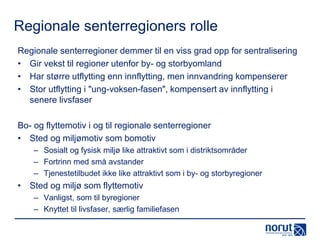Regionale senterregioners rolle
Regionale senterregioner demmer til en viss grad opp for sentralisering
• Gir vekst til regioner utenfor by- og storbyomland
• Har større utflytting enn innflytting, men innvandring kompenserer
• Stor utflytting i "ung-voksen-fasen", kompensert av innflytting i
senere livsfaser
Bo- og flyttemotiv i og til regionale senterregioner
• Sted og miljømotiv som bomotiv
– Sosialt og fysisk miljø like attraktivt som i distriktsområder
– Fortrinn med små avstander
– Tjenestetilbudet ikke like attraktivt som i by- og storbyregioner

• Sted og miljø som flyttemotiv
– Vanligst, som til byregioner
– Knyttet til livsfaser, særlig familiefasen

 