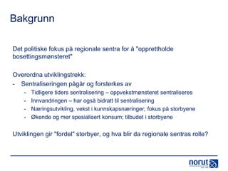 Bakgrunn
Det politiske fokus på regionale sentra for å "opprettholde
bosettingsmønsteret"
Overordna utviklingstrekk:
- Sentraliseringen pågår og forsterkes av
-

Tidligere tiders sentralisering – oppvekstmønsteret sentraliseres
Innvandringen – har også bidratt til sentralisering
Næringsutvikling, vekst i kunnskapsnæringer; fokus på storbyene
Økende og mer spesialisert konsum; tilbudet i storbyene

Utviklingen gir "fordel" storbyer, og hva blir da regionale sentras rolle?

 