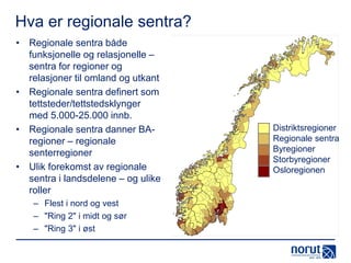 Hva er regionale sentra?
• Regionale sentra både
funksjonelle og relasjonelle –
sentra for regioner og
relasjoner til omland og utkant
• Regionale sentra definert som
tettsteder/tettstedsklynger
med 5.000-25.000 innb.
• Regionale sentra danner BAregioner – regionale
senterregioner
• Ulik forekomst av regionale
sentra i landsdelene – og ulike
roller
– Flest i nord og vest
– "Ring 2" i midt og sør
– "Ring 3" i øst

Distriktsregioner
Regionale sentra
Byregioner
Storbyregioner
Osloregionen

 
