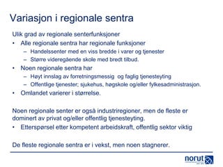Variasjon i regionale sentra
Ulik grad av regionale senterfunksjoner
• Alle regionale sentra har regionale funksjoner
– Handelssenter med en viss bredde i varer og tjenester
– Større videregående skole med bredt tilbud.

• Noen regionale sentra har
– Høyt innslag av forretningsmessig og faglig tjenesteyting
– Offentlige tjenester; sjukehus, høgskole og/eller fylkesadministrasjon.

• Omlandet varierer i størrelse.
Noen regionale senter er også industriregioner, men de fleste er
dominert av privat og/eller offentlig tjenesteyting.
• Etterspørsel etter kompetent arbeidskraft, offentlig sektor viktig
De fleste regionale sentra er i vekst, men noen stagnerer.

 
