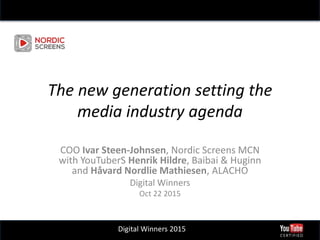 Digital Winners 2015
The new generation setting the
media industry agenda
COO Ivar Steen-Johnsen, Nordic Screens MCN
with YouTuberS Henrik Hildre, Baibai & Huginn
and Håvard Nordlie Mathiesen, ALACHO
Digital Winners
Oct 22 2015
 