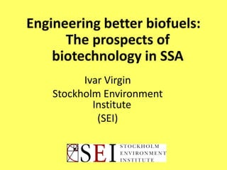 Engineering better biofuels:
The prospects of
biotechnology in SSA
Ivar Virgin
Stockholm Environment
Institute
(SEI)
 