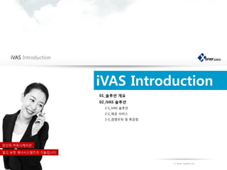 iVAS Introduction




                       iVAS Introduction
                       01_솔루션 개요
                       02_iVAS 솔루션
                         2-1_iVAS 솔루션
                         2-2_제공 서비스
                         2-3_경쟁우위 및 특장점




당신의 커뮤니케이션

알고 보면 제너시스템즈의 기술입니다


                                          Ⓒ Xener Systems Inc.
 