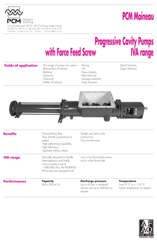 Progressive Cavity Pumps                                                                                                                                                                                                                                                                                                                                                                                                                                                    Progressive Cavity Pumps
                                            with Force Feed Screw                IVA range                                                                                                                                                             PCM Moineau
Curves                           The indicated speeds and          The operating conditions,
                                                                                                                                        17 rue Ernest Laval - BP 35 - 92173 Vanves Cedex France
                                                                                                                                        Tel (33) 01 41 08 15 15 - Telex 634 129 F - Fax (33) 01 41 08 15 00
                                                                                                                                                                                                                                                                                                                                                                                                                                                             17 rue Ernest Laval - BP 35 - 92173 Vanves Cedex France
                                                                                                                                                                                                                                                                                                                                                                                                                                                             Tel (33) 01 41 08 15 15 - Telex 634 129 F - Fax (33) 01 41 08 15 00
                                                                                                                                                                                                                                                                                                                                                                                                                                                                                                                                   with Force Feed Screw IVA range
                                                                                                                                        Internet: www.pcm.eu              Email: contact@pcm.eu                                                                                                                                                                                                                                                              Internet: www.pcm.eu              Email: contact@pcm.eu
                                 pressures are related to pumps    accuracy, service, NPSH
                                 handling water at 20 °C or        available must be examined to

                                                                                                                                                                                                           Progressive Cavity Pumps
                                 fluid of the same viscosity.      determine the most suitable
                                                                                                                                                                                                                                                                                                                                                                                                                                                            Arrangements                                                                Shaft sealing options
                                 Operating speed is affected by    pump for your application.
                                 abrasion and viscosity.                                                                                                                                                                                                                                                                                                                                                                                                                                                Pump driven by geared motor     Packed gland                A simple, low-cost and easy-to-

                                                                                                                                                                                      with Force Feed Screw               IVA range                                                                                                                                                                                                                                                                     whith coupling on base frame.                               maintain sealing arrangement.




    Max          Max
capacity         pressure                                                                                                    Q        Fields of application                        This range of pumps are used in   Mining,                        Starch factories,
 in m3/h         in bar                                                                                                      in L/h                                                all branches of Industry :        Oil,                           Sugar refineries.
                                                                                                                                                                                   Building,                         Paper industry,                                                                                                                                                                                                                                                                    Pump driven by variable speed   Packed gland with           A low-cost packing arrangement
    500 IVA      5
                                                                                                                             500000                                                                                                                                                                                                                                                                                                                                                                     geared motor with coupling on   flushing and lantern ring   for sealing abrasive products.
                                                                                                                                                                                   Ceramics,                         Petrochemical,
                                                                                                                             400000                                                                                                                                                                                                                                                                                                                                                                     base frame.
    240 IVA      10                                                                                                                                                                Chemical,                         Sewage treatment,
                                                                                                                             300000
    240 IVA      5                                                                                                                                                                 Edible oil industry,              Soap factories,
                                                                                                                             200000
    180 IVA      5                                                                                                           150000

                                                                                                                             100000                                                                                                                                                                                                                                                                                                                                                                     Pump driven by electric-motor   Single mechanical seal      Provides long life and leak-free-
    150 IVA      20                                                                                                          80000                                                                                                                                                                                                                                                                                                                                                                      and V-belt, on base frame.                                  sealing. Balanced, single




                                                                                                                                                                                                                                                                                     Designed & realised by www.altavox.biz - E-TD0051IVA 07-97 — PCM reserves the right to change this data at all times. This document was printed with toxic-free ink.
    150 IVA      10
                                                                                                                             60000
                                                                                                                             50000
                                                                                                                                                                                                                                                                                                                                                                                                                                                                                                                                                                    acting with capsulated spring.
                                                                                                                             40000                                                                                                                                                                                                                                                                                                                                                                                                                                  To suit the required service, a
    100 IVA      20                                                                                                          30000                                                                                                                                                                                                                                                                                                                                                                                                                                  variety of seal material are
    100 IVA      10                                                                                                                                                                                                                                                                                                                                                                                                                                                                                                                                                 available : ceramic/carbon,
                                                                                                                             20000
                                                                                                                                                                                                                                                                                                                                                                                                                                                                                                                                                                    silicon carbide/silicon carbide,
                                                                                                                             15000
    120 IVA      5                                                                                                                                                                                                                                                                                                                                                                                                                                                                                      Pump driven by engine, with                                 etc…
                                                                                                                             10000                                                                                                                                                                                                                                                                                                                                                                      coupling and clutch, on base
                                                                                                                             8000                                                                                                                                                                                                                                                                                                                                                                       frame.
     50 IVA      30                                                                                                          6000
     50 IVA      15                                                                                                          5000
                                                                                                                             4000     Benefits                                    Non-pulsating flow,                Simple and heavy duty
     62 IVA      5
                                                                                                                             3000                                                 Flow directly proportional to      construction,
                                                                                                                                                                                                                                                                                                                                                                                                                                                                                                                                        Single mechanical seal      Identical to single mechanical
     60 IVA      10                                                                                                                                                               speed,                             Easy maintenance.
                                                                                                                             2000                                                                                                                                                                                                                                                                                                                                                                                                       with quench                 seal. Quench fluid cools seal,
                                                                                                                                                                                  High self-priming capability,
                                                                                                                             1500                                                                                                                                                                                                                                                                                                                                                                                                                                   washes leakage away, prevents


                                                                                                                                                                                                                                                                                                                                                                                                                                                                                                                                        ;;;;
                                                                                                                                                                                                                                                                                                                                                                                                                                                                                                                                         ;; ;;
                                                                                                                                                                                                                                                                                                                                                                                                                                                                                                                                          ;
     45 IVA      5
                                                                                                                                                                                  High efficiency,
                                                                                                                                                                                                                                                                                                                                                                                                                                                                                                                                                                    crystallization of leakage and
                                                                                                                             1000                                                 Operates without valves,



                                                                                                                                                                                                                                                                                                                                                                                                                                                                                                                                        ;;;;
                                                                                                                                                                                                                                                                                                                                                                                                                                                                                                                                         ;;;;
     40 IVA      10                                                                                                          800                                                                                                                                                                                                                                                                                                                                                                                                                                    dry running.
     35 IVA      40                                                                                                          600
                                                                                                                                      IVA range                                   Specially designed to handle       one or two force feed screws



                                                                                                                                                                                                                                                                                                                                                                                                                                                                                                                                        ;;;
     35 IVA      20                                                                                                          500
                                                                                                                                                                                  heterogeneous and highly           and a wide throat inlet.                                                                                                                                                                                                               MR/MV-I VA and MR/MV-ID VA range
                                                                                                                                                                                                                                                                                                                                                                                                                                                                                                                                              ;;;
                                                                                                                             400
                                                                                                                                                                                                                                                                                                                                                                                                                                                                                                                                                          ;;;
                                                                                                                                                                                                                                                                                                                                                                                                                                                                                                                                                          ; ;;
                                                                                                                                                                                  viscous products (up to                                                                                                                                                                                                                                                                                                                                                 ;;
                                                                                                                                                                                                                                                                                                                                                                                                                                                                                                                                                          ;;
                                                                                                                             300
                                                                                                                                                                                  1 000 000 cPo), the MOINEAU
                                                                                                                                                                                                                                                                                                                                                                                                                                                                                                                                              ;;;
     25    IVA   10                                                                                                          200
     25    IVA   5                                                                                                                                                                IVA pumps are equipped with
     20    IVA   40                                                                                                          160
     20    IVA   20
     20    IVA   16                                                                                                          100                                                                                                                                                                                                                                                                                                                                                                                                        Mechanical seal in          Using clean liquid, pressurized
                                                                                                                             80       Performances                                Capacity                           Discharge pressure             Temperature
                                                                                                                                                                                                                                                                                                                                                                                                                                                                                                                                        tandem arrangement
                                                                                                                                                                                  Up to 300 m3/h.                    Up to 45 bar in standard       From 0 °C to + 110 °C                                                                                                                                                                                                                                                                                           or not, between the two
                                                                                                                             60
     13 IVA      20                                                                                                                                                                                                                                                                                                                                                                                                                                                                                                                                                 mechanical seals. Suitable for
                                                                                                                             50                                                                                      version and up to 200 bar on   higher temperature on request.
     13 IVA      10




                                                                                                                                                                                                                                                                                                                                                                                                                                                                                                                                        ;;; ; ;;
                                                                                                                                                                                                                                                                                                                                                                                                                                                                                                                                          ;
                                                                                                                                                                                                                                                                                                                                                                                                                                                                                                                                          ;;
     13 IVA      5                                                                                                           40                                                                                      request.                                                                                                                                                                                                                                                                                                                                       abrasive liquids, toxic and
                                                                                                                             30                                                                                                                                                                                                                                                                                                                                                                                                                                     hazardous fluids as well as high



                                                                                                                                                                                                                                                                                                                                                                                                                                                                                                                                        ;;;;
                                                                                                                                                                                                                                                                                                                                                                                                                                                                                                                                          ;; ;;;
      4 IVA      52                                                                                                                                                                                                                                                                                                                                                                                                                                                                                                                                                 vapor pressure fluids.
                                                                                                                             20

                                                                                                                                                                                                                                                                                                                                                                                                                                                                                                                                              ;;        ;;;
                                                                                                                             15
      6 IVA      20
      6 IVA
      6 IVA
                 10
                 5                                                                                                           10
                                                                                                                                                                                                                                                                                                                                                                                                                                                                                                                                              ;;        ;;;
                                                                                                                             8
                                                                                                                             6
                                                                                                                             5
     2.6 IVA     10
                                                                                                                             4
                                                                                                                                                                                                                                                                                                                                                                                                                                                                                                                                        Special seal arrangement    Other seal arrangements are
                                                                                                                             3
     1.6 IVA     45                                                                                                                                                                                                                                                                                                                                                                                                                                                                                                                                                 available on request for special
                                                                                                                             2                                                                                                                                                                                                                                                                                                                                                                                                                                      application :
                                                                                                                                                                                                                                                                                                                                                                                                                                                                                                                                                                    • back to back arrangement,
                            10        20      30   40 50 60 70 80 90 100       200     300   400 500   700 900 1000   1500 1800
                                                                                                                      N in r.p.m.                                                                                                                                                                                                                                                                                                                                                                                                                                   • outside arrangement.
 
