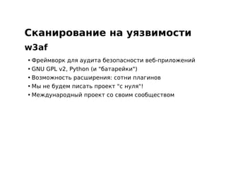 Сканирование на уязвимости
w3af
• Фреймворк для аудита безопасности веб-приложений
• GNU GPL v2, Python (и "батарейки")
• Возможность расширения: сотни плагинов
• Мы не будем писать проект "с нуля"!
• Международный проект со своим сообществом
 