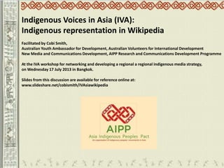 Indigenous Voices in Asia (IVA):
Indigenous representation in Wikipedia
Facilitated by Cobi Smith,
Australian Youth Ambassador for Development, Australian Volunteers for International Development
New Media and Communications Development, AIPP Research and Communications Development Programme
At the IVA workshop for networking and developing a regional a regional indigenous media strategy,
on Wednesday 17 July 2013 in Bangkok.
Slides from this discussion are available for reference online at:
www.slideshare.net/cobismith/IVAsiawikipedia
 
