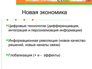 Новая экономика
Цифровые технологии (дифференциация,
интеграция и персонализация информации)
Информационная революция (новое качество
решений, новые каналы связи)
Глобализация (+ и - эффекты)