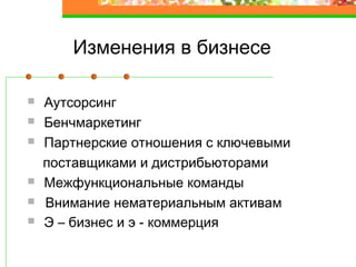 Изменения в бизнесе
Аутсорсинг
Бенчмаркетинг
Партнерские отношения с ключевыми
поставщиками и дистрибьюторами
Межфункциональные команды
Внимание нематериальным активам
Э – бизнес и э - коммерция