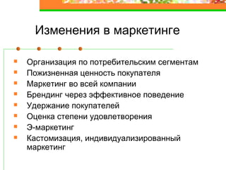 Изменения в маркетинге
Организация по потребительским сегментам
Пожизненная ценность покупателя
Маркетинг во всей компании
Брендинг через эффективное поведение
Удержание покупателей
Оценка степени удовлетворения
Э-маркетинг
Кастомизация, индивидуализированный
маркетинг