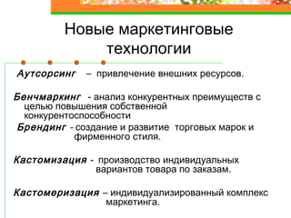 Новые маркетинговые
технологии
Аутсорсинг – привлечение внешних ресурсов.
Бенчмаркинг - анализ конкурентных преимуществ с
целью повышения собственной
конкурентоспособности
Брендинг - создание и развитие торговых марок и
фирменного стиля.
Кастомизация - производство индивидуальных
вариантов товара по заказам.
Кастомеризация – индивидуализированный комплекс
маркетинга.