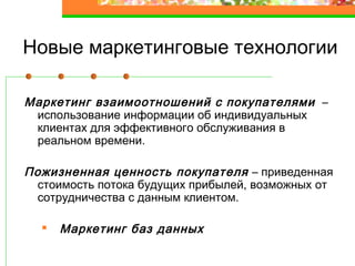 Новые маркетинговые технологии
Маркетинг взаимоотношений с покупателями –
использование информации об индивидуальных
клиентах для эффективного обслуживания в
реальном времени.
Пожизненная ценность покупателя – приведенная
стоимость потока будущих прибылей, возможных от
сотрудничества с данным клиентом.
Маркетинг баз данных