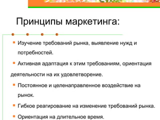 Принципы маркетинга:
Изучение требований рынка, выявление нужд и
потребностей.
Активная адаптация к этим требованиям, ориентация
деятельности на их удовлетворение.
Постоянное и целенаправленное воздействие на
рынок.
Гибкое реагирование на изменение требований рынка.
Ориентация на длительное время.