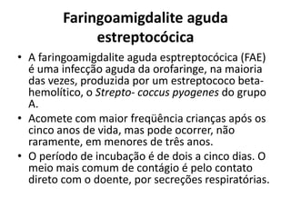Faringoamigdalite aguda
estreptocócica
• A faringoamigdalite aguda esptreptocócica (FAE)
é uma infecção aguda da orofaringe, na maioria
das vezes, produzida por um estreptococo beta-
hemolítico, o Strepto- coccus pyogenes do grupo
A.
• Acomete com maior freqüência crianças após os
cinco anos de vida, mas pode ocorrer, não
raramente, em menores de três anos.
• O período de incubação é de dois a cinco dias. O
meio mais comum de contágio é pelo contato
direto com o doente, por secreções respiratórias.
 