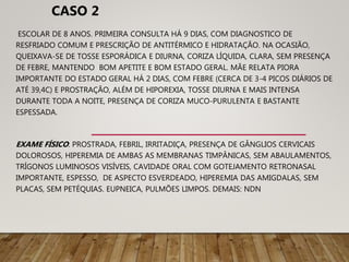 ESCOLAR DE 8 ANOS. PRIMEIRA CONSULTA HÁ 9 DIAS, COM DIAGNOSTICO DE
RESFRIADO COMUM E PRESCRIÇÃO DE ANTITÉRMICO E HIDRATAÇÃO. NA OCASIÃO,
QUEIXAVA-SE DE TOSSE ESPORÁDICA E DIURNA, CORIZA LÍQUIDA, CLARA, SEM PRESENÇA
DE FEBRE, MANTENDO BOM APETITE E BOM ESTADO GERAL. MÃE RELATA PIORA
IMPORTANTE DO ESTADO GERAL HÁ 2 DIAS, COM FEBRE (CERCA DE 3-4 PICOS DIÁRIOS DE
ATÉ 39,4C) E PROSTRAÇÃO, ALÉM DE HIPOREXIA, TOSSE DIURNA E MAIS INTENSA
DURANTE TODA A NOITE, PRESENÇA DE CORIZA MUCO-PURULENTA E BASTANTE
ESPESSADA.
EXAME FÍSICO: PROSTRADA, FEBRIL, IRRITADIÇA, PRESENÇA DE GÂNGLIOS CERVICAIS
DOLOROSOS, HIPEREMIA DE AMBAS AS MEMBRANAS TIMPÂNICAS, SEM ABAULAMENTOS,
TRÍGONOS LUMINOSOS VISÍVEIS, CAVIDADE ORAL COM GOTEJAMENTO RETRONASAL
IMPORTANTE, ESPESSO, DE ASPECTO ESVERDEADO, HIPEREMIA DAS AMIGDALAS, SEM
PLACAS, SEM PETÉQUIAS. EUPNEICA, PULMÕES LIMPOS. DEMAIS: NDN
CASO 2
 