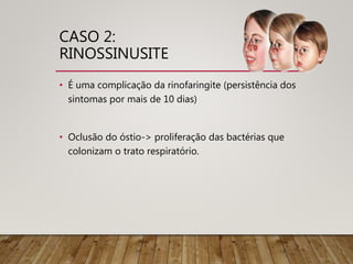 CASO 2:
RINOSSINUSITE
• É uma complicação da rinofaringite (persistência dos
sintomas por mais de 10 dias)
• Oclusão do óstio-> proliferação das bactérias que
colonizam o trato respiratório.
 