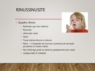 RINUSSINUSITE
• Quadro clínico
• Resfriado que não melhora
• Rinorreia
• obstrução nasal
• Febre
• Tosse intensa diurna e noturna
• Nariz -> Congestão da mucosa e presença de secreção
purulenta no meato médio.
• Na orofaringe pode se observar gotejamento pós-nasal.
• Cefaleia NÃO É COMUM
 