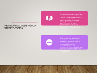 FARINGOAMIGDALITE AGUDA
ESTREPTOCÓCICA
Pode desencadear reações
tardias -> febre reumática
(FR) e glomerulonefrite
difusa aguda (GNDA),
conforme o tipo de cepa.
A FR pode ser, em larga
extensão, evitada com o
uso apropriado de
antimicrobianos (ESCOLHA:
PENICILINA)
 