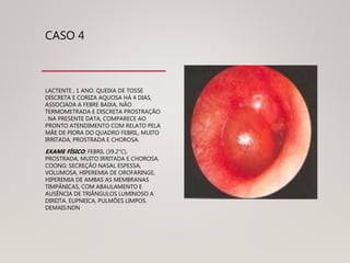 CASO 4
LACTENTE , 1 ANO. QUEIXA DE TOSSE
DISCRETA E CORIZA AQUOSA HÁ 4 DIAS,
ASSOCIADA A FEBRE BAIXA, NÃO
TERMOMETRADA E DISCRETA PROSTRAÇÃO
. NA PRESENTE DATA, COMPARECE AO
PRONTO ATENDIMENTO COM RELATO PELA
MÃE DE PIORA DO QUADRO FEBRIL, MUITO
IRRITADA, PROSTRADA E CHOROSA.
EXAME FÍSICO: FEBRIL (39.2°C),
PROSTRADA, MUITO IRRITADA E CHOROSA.
COONG: SECREÇÃO NASAL ESPESSA,
VOLUMOSA, HIPEREMIA DE OROFARINGE,
HIPEREMIA DE AMBAS AS MEMBRANAS
TIMPÂNICAS, COM ABAULAMENTO E
AUSÊNCIA DE TRIÂNGULOS LUMINOSO A
DIREITA. EUPNEICA, PULMÕES LIMPOS.
DEMAIS:NDN
 