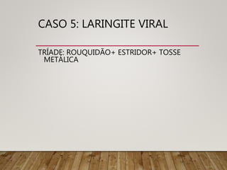 CASO 5: LARINGITE VIRAL
TRÍADE: ROUQUIDÃO+ ESTRIDOR+ TOSSE
METÁLICA
 