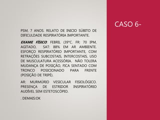 CASO 6-
PSM, 7 ANOS. RELATO DE INICIO SÚBITO DE
DIFICULDADE RESPIRATÓRIA IMPORTANTE.
EXAME FÍSICO: FEBRIL (39°C. FR: 70 IPM,
AGITADO, SAT: 88% EM AR AMBIENTE.
ESFORÇO RESPIRATÓRIO IMPORTANTE, COM
RETRAÇÕES SUBCOSTAIS, INTERCOSTAIS, USO
DE MUSCULATURA ACESSÓRIA. NÃO TOLERA
MUDANÇA DE POSIÇÃO, FICA SENTADO COM
TRONCO POSICIONADO PARA FRENTE
(POSIÇÃO DE TRIPÉ).
AR: MURMÚRIO VESICULAR FISIOLÓGICO.
PRESENÇA DE ESTRIDOR INSPIRATÓRIO
AUDÍVEL SEM ESTETOSCÓPIO.
. DEMAIS:OK
 