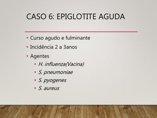 CASO 6: EPIGLOTITE AGUDA
• Curso agudo e fulminante
• Incidência 2 a 3anos
• Agentes
• H. influenza(Vacina)
• S. pneumoniae
• S. pyogenes
• S. aureus
 