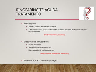 RINOFARINGITE AGUDA -
TRATAMENTO
• Antitussígeno:
• Tosse = reflexo respiratório protetor
• Dextrometorfano (pouco tóxico)  sonolência, náuseas e depressão do SNC
em altas doses
(Dextrometorfano, Codeína)
• Expectorantes e mucolíticos:
• Muito utilizados
• Sem efetividade demonstrada
• Risco elevado de efeitos adversos
(Axetilcisteína, Bromexina, Ambroxol)
• Vitaminas A, C e D: sem comprovação
 