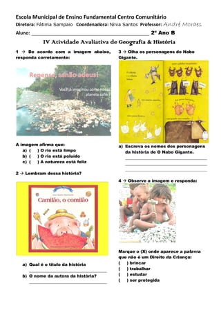 Escola Municipal de Ensino Fundamental Centro Comunitário
Diretora: Fátima Sampaio Coordenadora: Nilva Santos Professor: André
Aluno:

Moraes

____________________________________________ 2º Ano B
IV Atividade Avaliativa de Geografia & História

1  De acordo com a imagem abaixo,
responda corretamente:

3  Olha os personagens do Nabo
Gigante.

A imagem afirma que:
a) (
) O rio está limpo
b) (
) O rio está poluído
c) (
) A natureza está feliz

a) Escreva os nomes dos personagens
da história de O Nabo Gigante.
________________________________________
________________________________________
________________________________________

2  Lembram dessa história?

4  Observe a imagem e responda:

a) Qual é o título da história
______________________________________
b) O nome da autora da história?
______________________________________

Marque o (X) onde aparece a palavra
que não é um Direito da Criança:
(
) brincar
(
) trabalhar
(
) estudar
(
) ser protegida

 