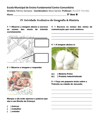 Escola Municipal de Ensino Fundamental Centro Comunitário
Diretora: Fátima Sampaio Coordenadora: Nilva Santos Professor: André
Aluno:

Moraes

____________________________________________ 3º Ano B
IV Atividade Avaliativa de Geografia & História

1  Observe a imagem abaixo e escreva
os nomes dos sinais de trânsito
corretamente:

3  Escreva os nomes dos meios de
comunicação que você conhece.

4  A imagem abaixo é:

2  Observe a imagem e responda:
a) (
b) (

) Matéria Prima
) Produto Industrializado

5  Faça um pequeno texto sobre o
Trânsito na cidade de Jacundá.
_____________________________________________
_____________________________________________
Marque o (X) onde aparece a palavra que
não é um Direito da Criança:
(
(
(

) brincar
) trabalhar
) estudar

_____________________________________________
_____________________________________________
_____________________________________________
_____________________________________________

 
