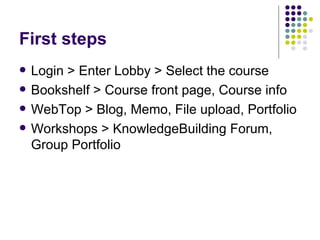 First steps Login > Enter Lobby > Select the course Bookshelf > Course front page, Course info WebTop > Blog, Memo, File upload, Portfolio Workshops > KnowledgeBuilding Forum, Group Portfolio 