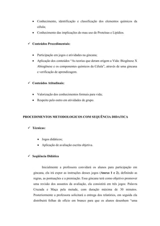 Conhecimento, identificação e classificação dos elementos químicos da
        célula;
        Conhecimento das implicações do mau uso de Proteínas e Lipídios.


   Conteúdos Procedimentais:


        Participação em jogos e atividades na gincana;
        Aplicação dos conteúdos “As teorias que deram origem a Vida: Biogênese X
        Abiogênese e os componentes químicos da Célula”, através de uma gincana
        e verificação de aprendizagem.


   Conteúdos Atitudinais:


        Valorização dos conhecimentos formais para vida;
        Respeito pelo outro em atividades de grupo.




PROCEDIMENTOS METODOLOGICOS COM SEQUÊNCIA DIDATICA


   Técnicas:


           Jogos didáticos;
           Aplicação de avaliação escrita objetiva.


   Seqüência Didática


           Inicialmente a professora convidará os alunos para participação em
     gincana, ela irá expor as instruções desses jogos (Anexo 1 e 2), definindo as
     regras, as pontuações e a premiação. Essa gincana terá como objetivo promover
     uma revisão dos assuntos da avaliação, ela consistirá em três jogos: Palavra
     Cruzada e Maça pela metade, com duração máxima de 30 minutos.
     Posteriormente a professora solicitará a entrega dos relatórios, em seguida ela
     distribuirá folhas de ofício em branco para que os alunos desenhem “uma
 