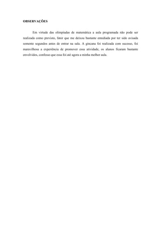OBSERVAÇÕES


       Em virtude das olimpíadas de matemática a aula programada não pode ser
realizada como previsto, fator que me deixou bastante entediada por ter sido avisada
somente segundos antes de entrar na sala. A gincana foi realizada com sucesso, foi
maravilhosa a experiência de promover essa atividade, os alunos ficaram bastante
envolvidos, confesso que essa foi até agora a minha melhor aula.
 
