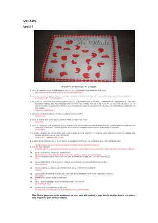 ANEXOS
Anexo1




                                       PERGUNTAS DO JOGO MAÇA PELA METADE

    1. QUAL A COMPOSIÇÃO DA TERRA PRIMITIVA ANTES DO APARECIMENTO DO PRIMEIRO SER VIVO?
          ERA COMPOSTA POR VAPOR D ÁGUA, METANO E HIDROGÊNIO

    2. QUAL FOI O CIENTISTA QUE ATRAVÉS DOS SEUS EXPERIMENTOS MOSTROU QUE OS VERMES NÃO SURGIAM ESPONTANEAMENTE.
          O CIENTISTA ERA FRANCESCO REDI

    3. DR. JEAN, UM CIENTISTA BEM RESPEITADO DO SÉCULO XVII, AFIRMOU QUE ELE SABIA COMO FABRICAR CAMUNDONGOS, E QUE ERA
           BASTANTE SIMPLES. ERA PRECISO SOMENTE COLOCAR UMA CAMISA SUJA DE SUOR E UM POUCO DE GERME DE TRIGO EM UM
           CANTO ESCURO E SOSSEGADO, E APÓS 21 DIAS NASCERIAM VÁRIOS CAMUNDONGOS. ESSA ERA UMA EXPERIÊNCIA BASEADO EM
           QUE TEORIA?
           TEORIA DA ABIOGÊNESE

    4. QUEM FOI O FORMULADOR DA TEORIA “GERAÇÃO ESPONTÂNEA” ?
          ARISTÓTELES.

    5. QUAL A TEORIA MAIS ACEITA ATUALMENTE SOBRE A ORIGEM DA VIDA?
          BIOGÊNESE

    6. QUAL É A HIPÓTESE QUE AFIRMAVA QUE OS SERES VIVOS NÃO SE ORIGINARAM EM NOSSO PLANETA, MAS SIM EM OUTRO PONTO DO
          UNIVERSO, TENDO SIDO TRANSPORTADOS PELO ESPAÇO CÓSMICO, POSSIVELMENTE SOB FORMA DE ESPOROS.
          PANSPERMIA

    7. A TEORIA DA GERAÇÃO ESPONTÂNEA, TAL COMO FORMULADA POR ARISTÓTELES, FOI ANULADA DEFINITIVAMENTE NO SÉCULO XIX,
          GRAÇAS AO TRABALHO DE QUE CIENTISTA?
           GRAÇAS AO TRABALHO DE PASTEUR.

    8. A HIPÓTESE HETEROTRÓFICA, A MAIS ACEITA ATUALMENTE, SUPÕE QUE OS PRIMEIROS SERES VIVOS TERIAM SIDO?

           HETERÓTROFOS, OU SEJA, ERAM INCAPAZES DE PRODUZIR SEU PRÓPRIO ALIMENTO
    9. O QUE É COACERVADO?
          COACERVADO – É O AGLOMERADO DE PROTEÍNAS, QUE SE MANTÊM JUNTOS, EM GRUPOS, CIRCUNDO POR UMA CAMADA LÍQUIDA

    10.   EM QUE CONSISTE A TEORIA DA ABIOGÊNESE?
          AFIRMA QUE TODA VIDA PROVEM DE OUTRA PREEXISTENTE– GERAÇÃO ESPONTÂNEA.
    11.   QUAL O COMPONENTE QUÍMICO CELULAR, QUE É UM DOS MELHORES SOLVENTES DA NATUREZA?
          ÁGUA

    12.   QUAL COMPONENTE QUÍMICO CELULAR ESTÁ RELACIONADO AO FORNECIMENTO DE ENERGIA
          CARBOIDRATOS

    13.   ÓLEOS, GORDURAS E CERAS SÃO EXEMPLOS DE QUAL COMPONENTE QUÍMICO?
          LIPÍDIOS

    14.   QUAL O TIPO DE LIPIDIOS FUNCIONAM COMO IMPORTANTES HORMÔNIOS NO METABILISMO ANIMAL?
          ESTERÓIDES
    15.   EXEMPLO DE ALIMENTO RICO EM AMIDO?
          PÃO
    16.   QUAL A IDADE DA TERRA, BASEADO EM ESTUDOS GEOLÓGICOS?
          4,5 BILHOES DE ANOS

    17.   QUAL O FOI O EXPERIMENTO DE MILEER?
          ELE SIMULOU AS CONDIÇOES DA TERRA PRIMITIVA EM LABORATÓRIO


      Obs. Quatro perguntas serão premiadas, ou seja, quem vai conduzir o jogo deverá escolher dentre a as vinte e
      uma perguntas, quais serão premiadas.
 