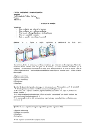 Colégio: Modelo Luis Eduardo Magalhães
Aluno(a):
Prof. Estagiária: Valnise Christo
Turma:                            Data:
II Unidade

                                         I Avaliação de Biologia

Instruções:
        Essa avaliação tem valor de 2,0 pontos;
        Essa avaliação será realizada em dupla;
        Usar caneta esferográfica de cor Azul ou Preta;
        Não será permitido consulta;
        Leia as questões com calma e Sucesso!!


Questão      01.    A       figura   a   seguir    representa   a    experiência    de     Redi.    (0,2)




Redi colocou, dentro de recipientes, substâncias orgânicas que entrassem em decomposição. Alguns dos
recipientes foram cobertos com uma gaze (os da direita) e os outros deixados descobertos (os da
esquerda). Ele demonstrou que as larvas da carne podre desenvolveram-se de ovos de moscas e não da
transformação da carne. Os resultados desta experiência fortaleceram a teoria sobra a origem da vida,
denominada:

a) hipótese autotrófica
b) hipótese heterotrófica
c) geração espontânea
d) abiogênese
e) biogênese

Questão 02. Quanto à origem da vida, julgue os itens a seguir com (V) verdadeiro ou (F) de falso (0,4)
I- A idéia da geração espontânea é também conhecida como biogênese. ( )
II- De acordo com a hipótese autotrófica, a primeira forma de vida teria sido capaz de produzir seu
próprio alimento. ( )
III- A hipótese da panspermia supoe que a Terra teria sido “contaminada”, em tempos remotos, por
microrganismos oriundos do espaço. ( )
IV- A coacervação pode ter sido um mecanismo importante que reuniu bactérias, produzindo seres
maiores. ( )



Questão 03.Use a seguinte chave para responder às questões seguintes: (0,6)

a) hipótese autotrófica.
b) hipótese heterotrófica
c) biogênese.
d) abiogênese.

A vida originou-se somente de vida preexistente.
 