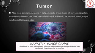 Tumor
■ Atau biasa disebut neoplasma = Sel pada suatu organ dalam tubuh yang mengalami
pertumbuhan abnormal dan tidak terkoordinasi (tidak terkendali)  terbentuk suatu jaringan
baru, bisa terlihat maupun tidak
KANKER = TUMOR GANAS
Pertumbuhan sel tumor abnormal yang lebih cepat, mengalahkan organ asalnya, melakukan suatu
transformasi  dapat menyebar ke organ lain
 