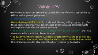 Vaksin HPV
• HPV immunization can prevent up to 70% of cases of cervical cancer due to
HPV as well as 90% of genital warts
(FDA) has approved 3 HPV vaccines:
• Gardasil 9 targets HPV types 6, 11, 16, and 18 along with 31, 33, 45, 52, 58—
these cause 90% of cervical cancer cases and most cases of genital warts—
making it the most effective vaccine available
The bivalent vaccine (Cervarix) targeted HPV 16 and 18 only, and was
discontinued in the United States in 2016
The quadrivalent HPV vaccine (Gardasil) targeted HPV 16 and 18 as well as 6
and 11, which cause most cases of genital warts; the last available doses in the
United States expired in May 2017; it has been replaced by Gardasil 9.
•
•
 
