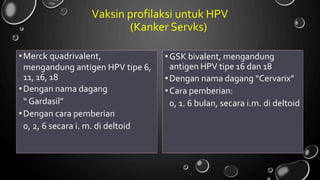 Vaksin profilaksi untuk HPV
(Kanker Servks)
•Merck quadrivalent,
mengandung antigen HPV tipe 6,
11, 16, 18
•Dengan nama dagang
“ Gardasil”
•Dengan cara pemberian
0, 2, 6 secara i. m. di deltoid
•GSK bivalent, mengandung
antigen HPV tipe 16 dan 18
•Dengan nama dagang “Cervarix”
•Cara pemberian:
0, 1. 6 bulan, secara i.m. di deltoid
 