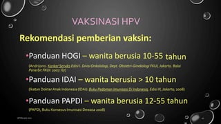 VAKSINASI HPV
Rekomendasi pemberian vaksin:
•Panduan HOGI – wanita berusia 10-55 tahun
(Andrijono. Kanker Serviks Edisi I. Divisi Onkolologi, Dept. Obstetri-Ginekologi FKUI, Jakarta. Balai
Penerbit FKUI: 2007: 67)
•Panduan IDAI – wanita berusia > 10 tahun
(Ikatan DokterAnak Indonesia (IDAI): Buku Pedoman Imunisasi Di Indonesia, Edisi III, Jakarta; 2008)
•Panduan PAPDI – wanita berusia 12-55 tahun
(PAPDI, Buku Konsesus Imunisasi Dewasa 2008)
18 February 2022 43
 