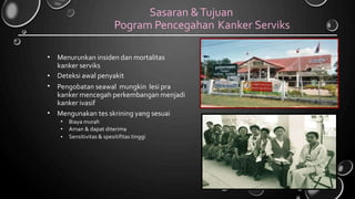 Sasaran &Tujuan
Pogram Pencegahan Kanker Serviks
• Menurunkan insiden dan mortalitas
kanker serviks
Deteksi awal penyakit
Pengobatan seawal mungkin lesi pra
kanker mencegah perkembangan menjadi
kanker ivasif
Mengunakan tes skrining yang sesuai
•
•
•
•
•
•
Biaya murah
Aman & dapat diterima
Sensitivitas & spesitifitas tinggi
 