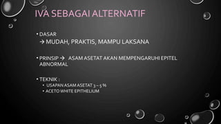IVA SEBAGAI ALTERNATIF
• DASAR
 MUDAH, PRAKTIS, MAMPU LAKSANA
• PRINSIP 
ABNORMAL
ASAM ASETAT AKAN MEMPENGARUHI EPITEL
• TEKNIK :
• USAPAN ASAM ASETAT 3 – 5 %
• ACETOWHITE EPITHELIUM
 