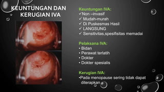 KEUNTUNGAN DAN Keuntungan IVA:
Non –invasif
KERUGIAN IVA




Mudah-murah
Di Puskesmas Hasil
LANGSUNG
Sensitivitas,spesifisitas memadai
Pelaksana IVA:
•
•
•
•
Bidan
Perawat terlatih
Dokter
Dokter spesialis
Kerugian IVA:
•Pada menopause
diterapkan
sering tidak dapat
 