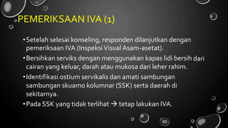 PEMERIKSAAN IVA (1)
•Setelah selesai konseling, responden dilanjutkan dengan
pemeriksaan IVA (InspeksiVisual Asam-asetat).
•Bersihkan serviks dengan menggunakan kapas lidi bersih
cairan yang keluar, darah atau mukosa dari leher rahim.
•Identifikasi ostium servikalis dan amati sambungan
sambungan skuamo kolumnar (SSK) serta daerah di
sekitarnya.
•Pada SSK yang tidak terlihat  tetap lakukan IVA.
dari
80
 